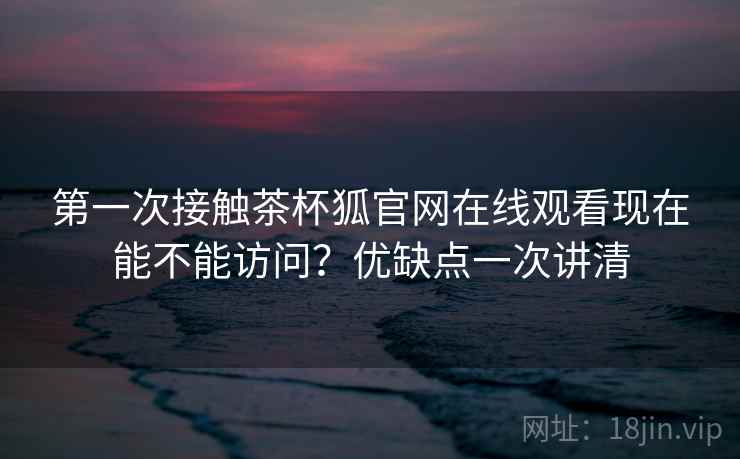 第一次接触茶杯狐官网在线观看现在能不能访问？优缺点一次讲清