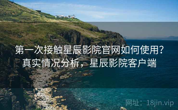 第一次接触星辰影院官网如何使用？真实情况分析，星辰影院客户端