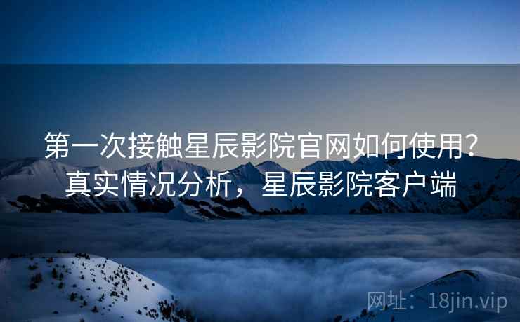 第一次接触星辰影院官网如何使用？真实情况分析，星辰影院客户端