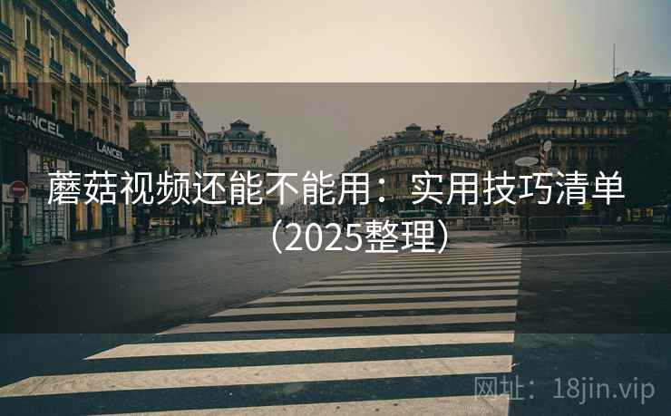 蘑菇视频还能不能用：实用技巧清单（2025整理）