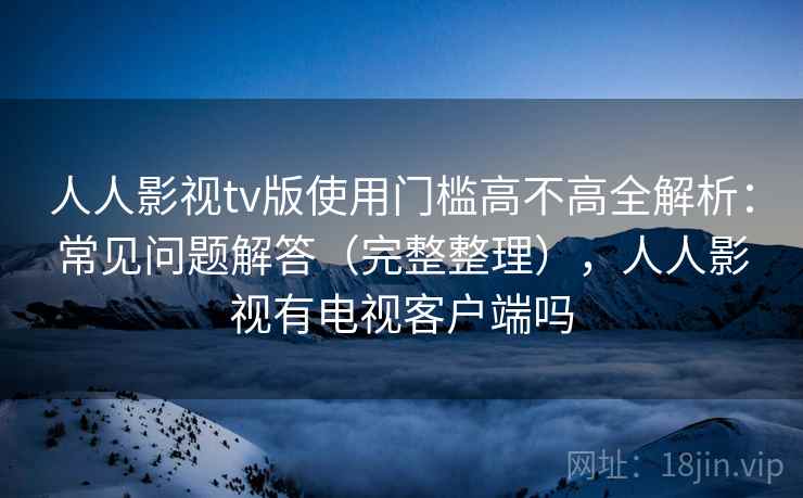 人人影视tv版使用门槛高不高全解析：常见问题解答（完整整理），人人影视有电视客户端吗