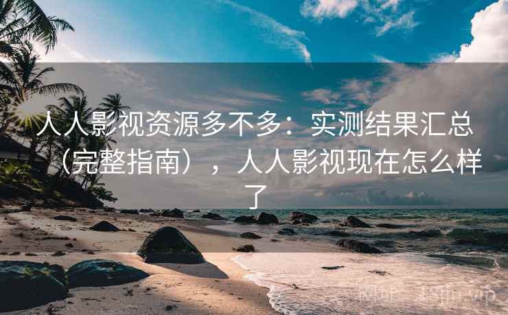 人人影视资源多不多：实测结果汇总（完整指南），人人影视现在怎么样了