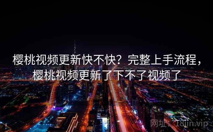 樱桃视频更新快不快？完整上手流程，樱桃视频更新了下不了视频了