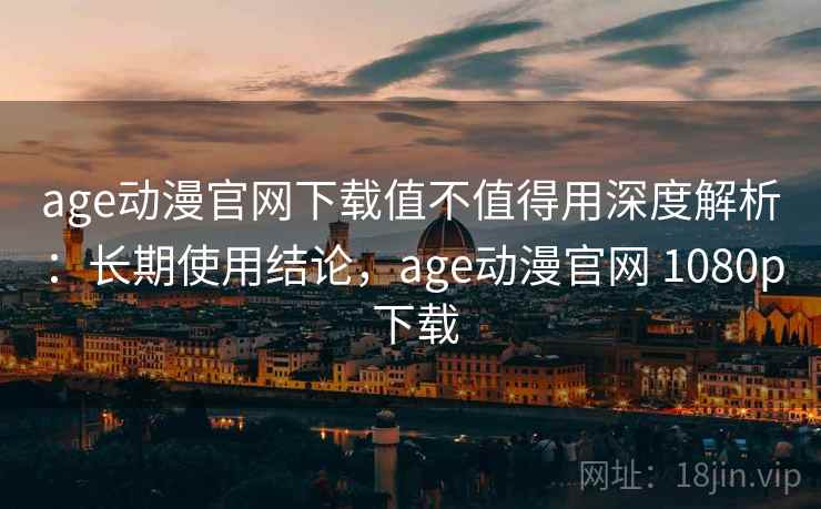 age动漫官网下载值不值得用深度解析：长期使用结论，age动漫官网 1080p 下载