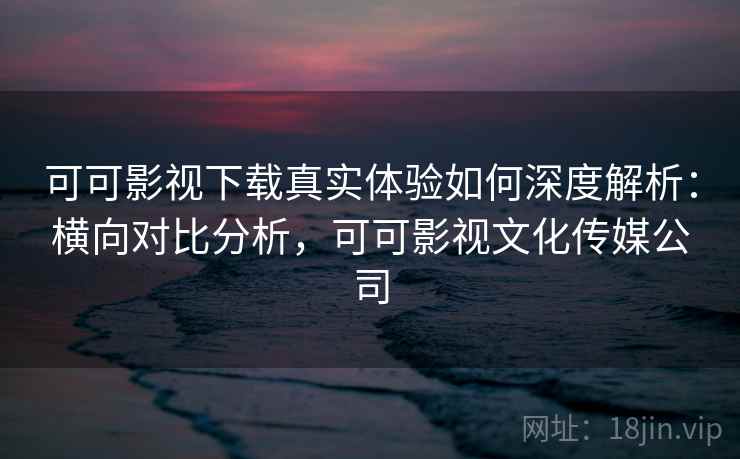可可影视下载真实体验如何深度解析：横向对比分析，可可影视文化传媒公司