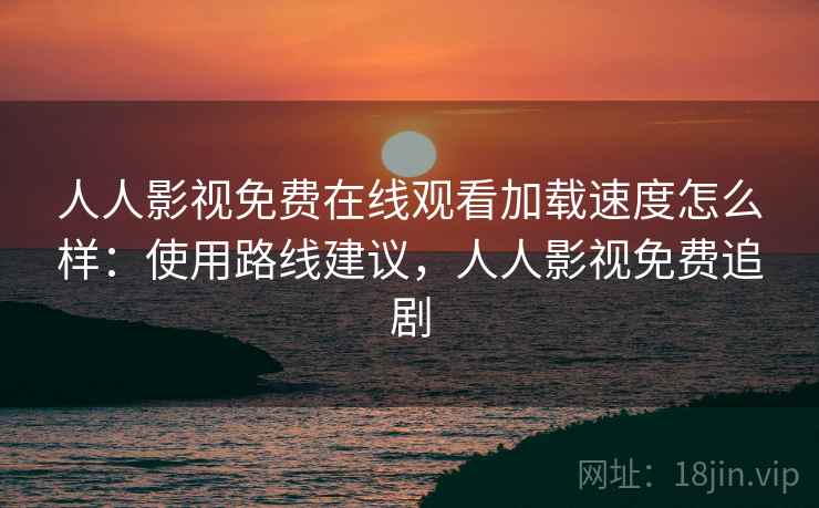 人人影视免费在线观看加载速度怎么样：使用路线建议，人人影视免费追剧