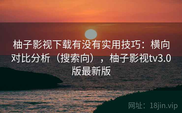 柚子影视下载有没有实用技巧：横向对比分析（搜索向），柚子影视tv3.0版最新版