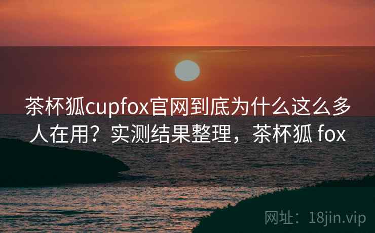 茶杯狐cupfox官网到底为什么这么多人在用？实测结果整理，茶杯狐 fox
