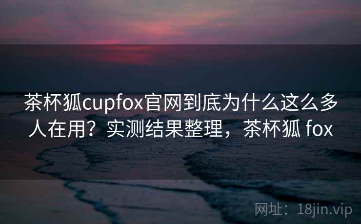 茶杯狐cupfox官网到底为什么这么多人在用？实测结果整理，茶杯狐 fox