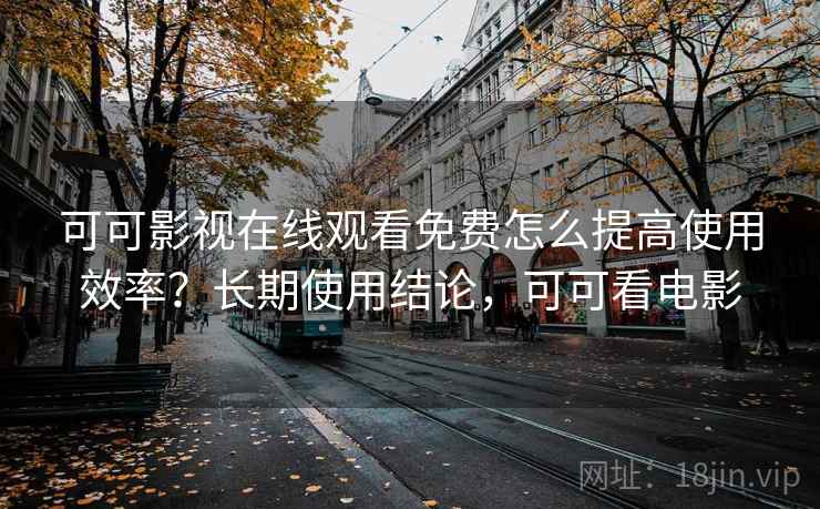 可可影视在线观看免费怎么提高使用效率？长期使用结论，可可看电影