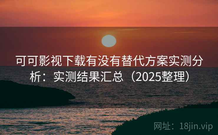 可可影视下载有没有替代方案实测分析：实测结果汇总（2025整理）