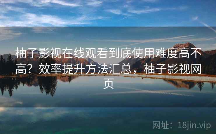 柚子影视在线观看到底使用难度高不高？效率提升方法汇总，柚子影视网页