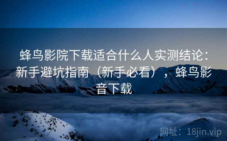 蜂鸟影院下载适合什么人实测结论：新手避坑指南（新手必看），蜂鸟影音下载