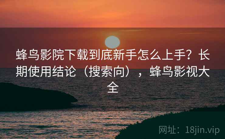 蜂鸟影院下载到底新手怎么上手？长期使用结论（搜索向），蜂鸟影视大全