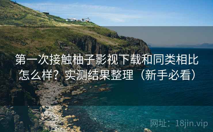 第一次接触柚子影视下载和同类相比怎么样？实测结果整理（新手必看）