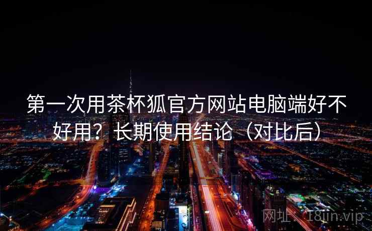 第一次用茶杯狐官方网站电脑端好不好用？长期使用结论（对比后）