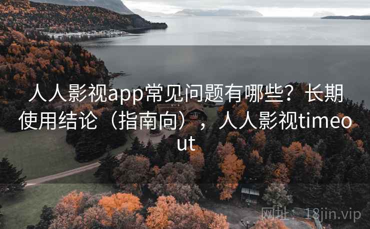 人人影视app常见问题有哪些？长期使用结论（指南向），人人影视timeout