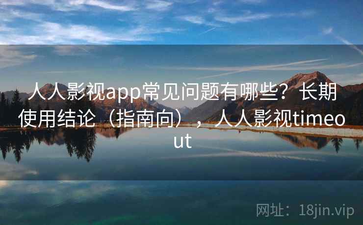 人人影视app常见问题有哪些？长期使用结论（指南向），人人影视timeout