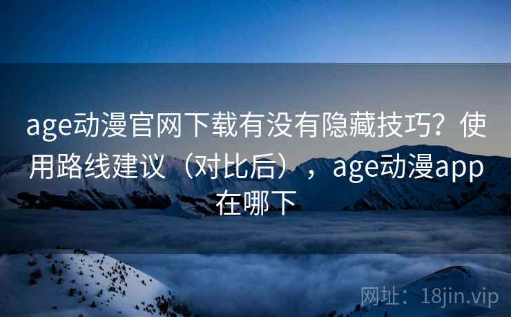 age动漫官网下载有没有隐藏技巧？使用路线建议（对比后），age动漫app在哪下