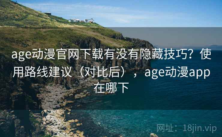 age动漫官网下载有没有隐藏技巧？使用路线建议（对比后），age动漫app在哪下
