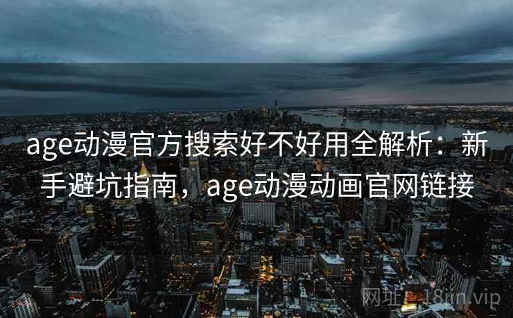 age动漫官方搜索好不好用全解析：新手避坑指南，age动漫动画官网链接