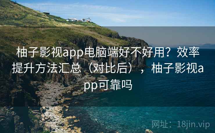 柚子影视app电脑端好不好用？效率提升方法汇总（对比后），柚子影视app可靠吗