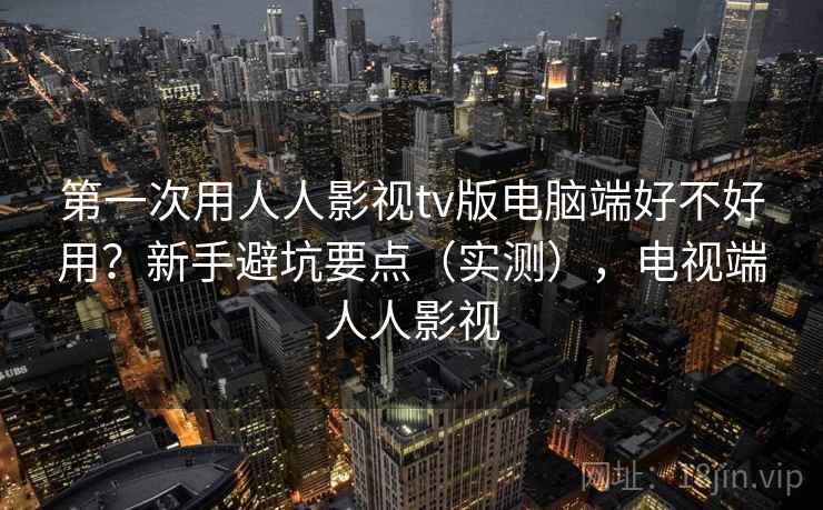 第一次用人人影视tv版电脑端好不好用？新手避坑要点（实测），电视端人人影视