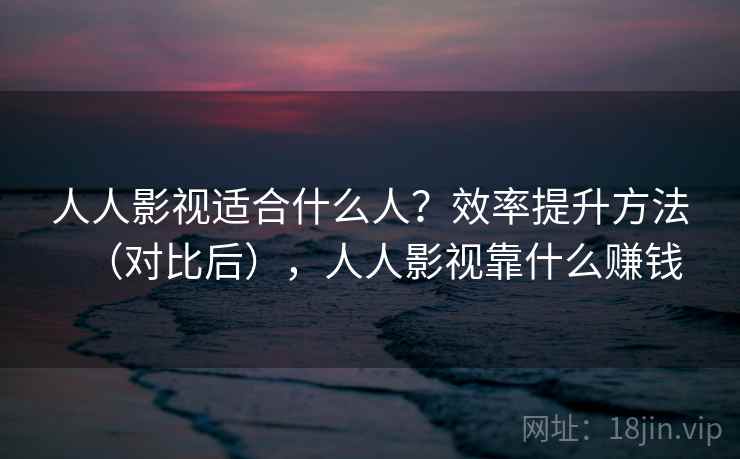 人人影视适合什么人？效率提升方法（对比后），人人影视靠什么赚钱