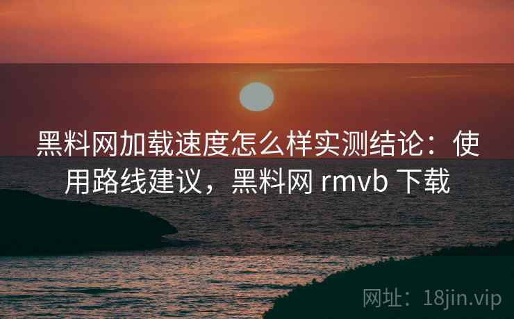 黑料网加载速度怎么样实测结论：使用路线建议，黑料网 rmvb 下载