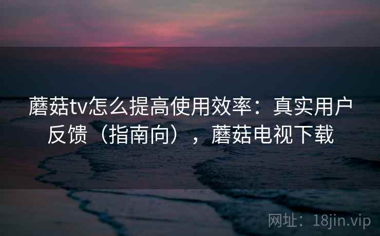 蘑菇tv怎么提高使用效率：真实用户反馈（指南向），蘑菇电视下载