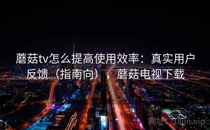 蘑菇tv怎么提高使用效率:真实用户反馈(指南向),蘑菇电视下载 蘑菇tv怎么提高使用效率:真实用户反馈(指南向),蘑菇电视下载
