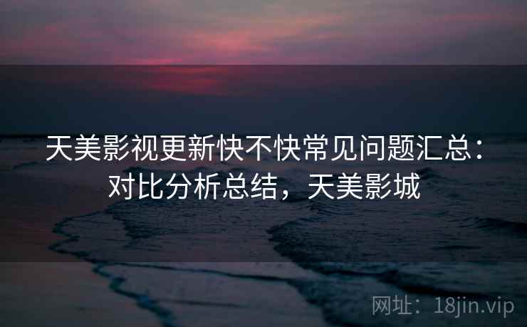 天美影视更新快不快常见问题汇总:对比分析总结,天美影城 天美影视更新快不快常见问题汇总:对比分析总结,天美影城