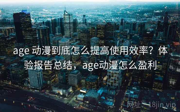 age 动漫到底怎么提高使用效率？体验报告总结，age动漫怎么盈利