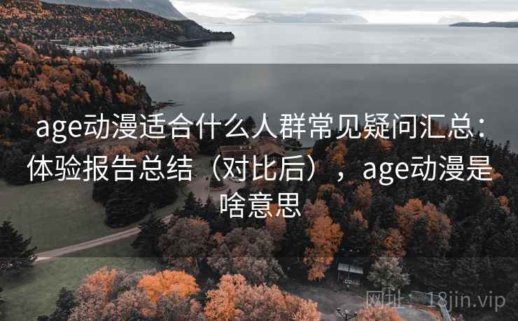 age动漫适合什么人群常见疑问汇总：体验报告总结（对比后），age动漫是啥意思