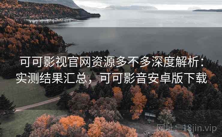 可可影视官网资源多不多深度解析：实测结果汇总，可可影音安卓版下载