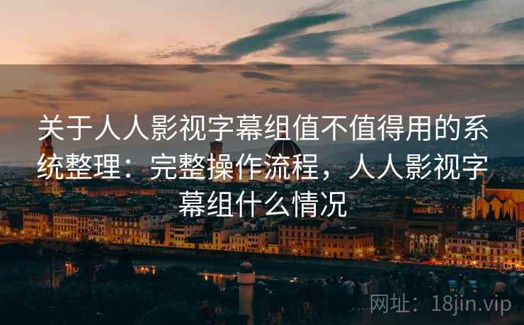 关于人人影视字幕组值不值得用的系统整理：完整操作流程，人人影视字幕组什么情况