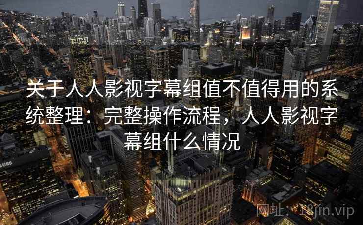 关于人人影视字幕组值不值得用的系统整理：完整操作流程，人人影视字幕组什么情况