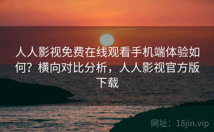 人人影视免费在线观看手机端体验如何？横向对比分析，人人影视官方版下载