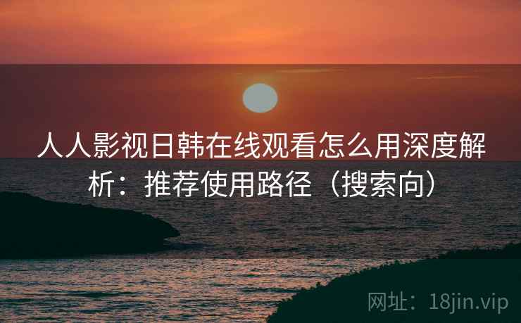 人人影视日韩在线观看怎么用深度解析：推荐使用路径（搜索向）
