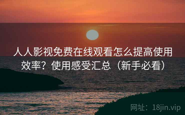 人人影视免费在线观看怎么提高使用效率？使用感受汇总（新手必看）