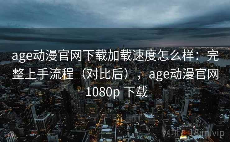 age动漫官网下载加载速度怎么样：完整上手流程（对比后），age动漫官网 1080p 下载