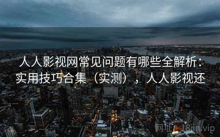 人人影视网常见问题有哪些全解析：实用技巧合集（实测），人人影视还