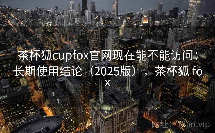 茶杯狐cupfox官网现在能不能访问：长期使用结论（2025版），茶杯狐 fox