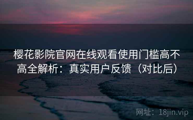 樱花影院官网在线观看使用门槛高不高全解析：真实用户反馈（对比后）