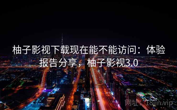 柚子影视下载现在能不能访问：体验报告分享，柚子影视3.0