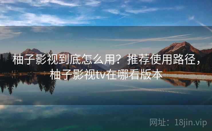 柚子影视到底怎么用？推荐使用路径，柚子影视tv在哪看版本