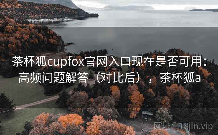 茶杯狐cupfox官网入口现在是否可用：高频问题解答（对比后），茶杯狐a