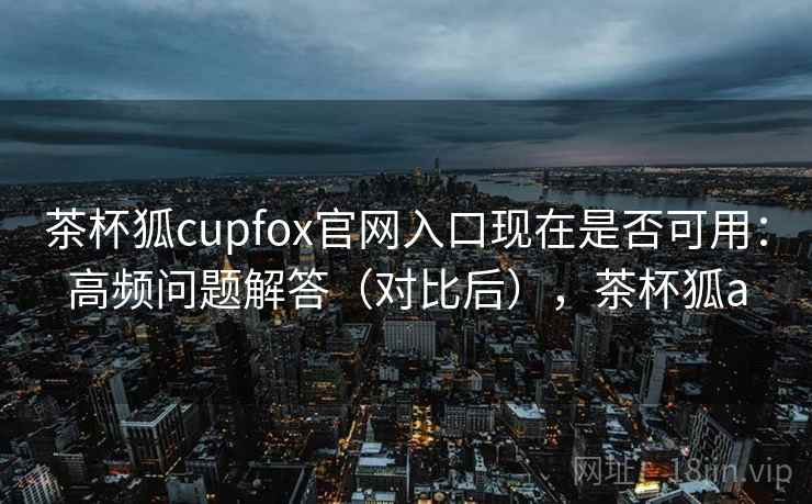 茶杯狐cupfox官网入口现在是否可用：高频问题解答（对比后），茶杯狐a