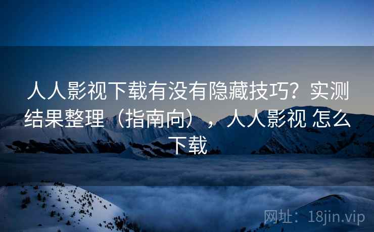 人人影视下载有没有隐藏技巧？实测结果整理（指南向），人人影视 怎么下载