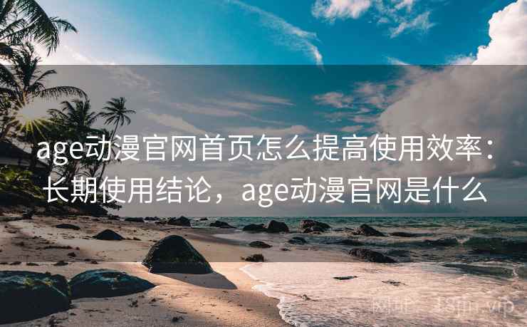 age动漫官网首页怎么提高使用效率：长期使用结论，age动漫官网是什么